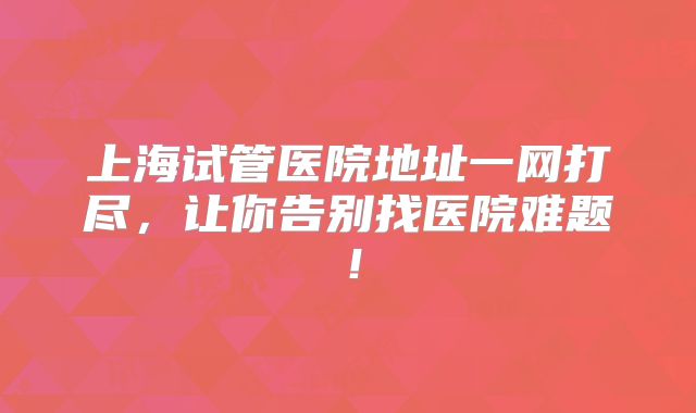 上海试管医院地址一网打尽，让你告别找医院难题！