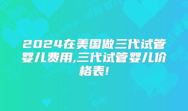 2024在美国做三代试管婴儿费用,三代试管婴儿价格表!