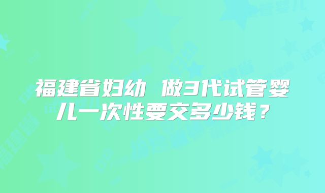 福建省妇幼 做3代试管婴儿一次性要交多少钱?