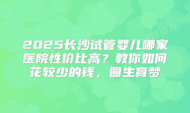 2025长沙试管婴儿哪家医院性价比高?教你如何花较少的钱,圆生育梦