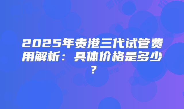 2025年贵港三代试管费用解析:具体价格是多少?