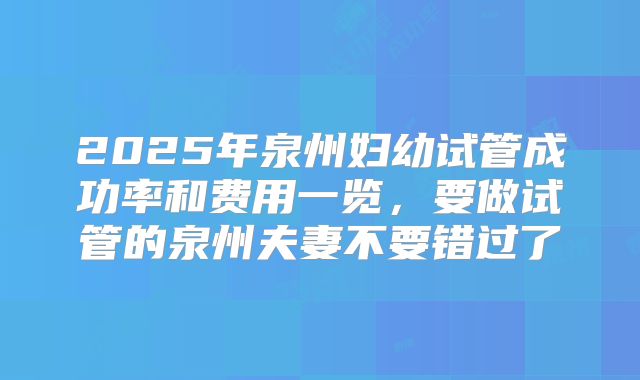 2025年泉州妇幼试管成功率和费用一览，要做试管的泉州夫妻不要错过了
