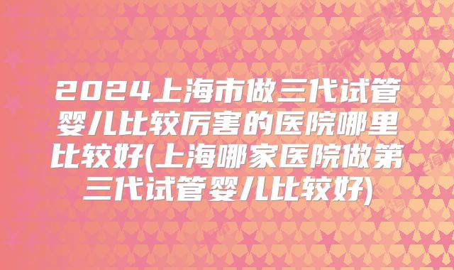 2024上海市做三代试管婴儿比较厉害的医院哪里比较好(上海哪家医院做第三代试管婴儿比较好)