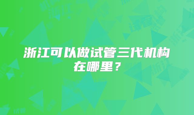 浙江可以做试管三代机构在哪里?