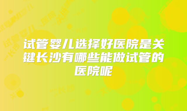 试管婴儿选择好医院是关键长沙有哪些能做试管的医院呢