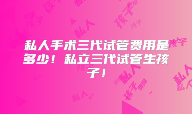 私人手术三代试管费用是多少！私立三代试管生孩子！