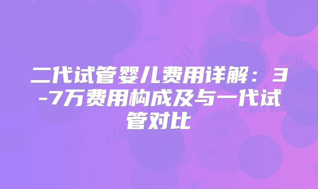 二代试管婴儿费用详解：3-7万费用构成及与一代试管对比