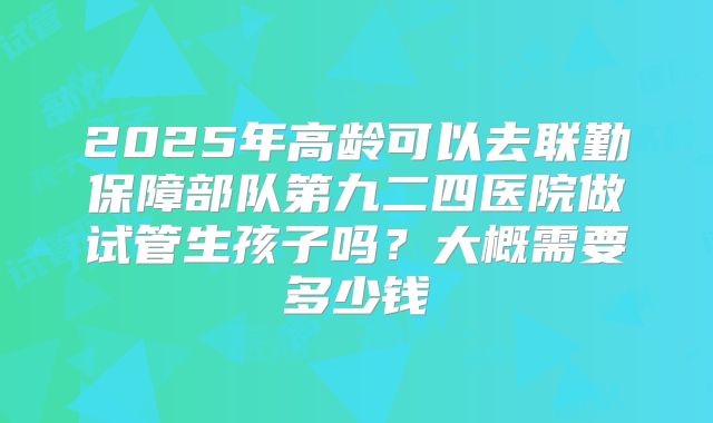 2025年高龄可以去联勤保障部队第九二四医院做试管生孩子吗？大概需要多少钱
