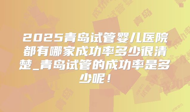 2025青岛试管婴儿医院都有哪家成功率多少很清楚_青岛试管的成功率是多少呢！