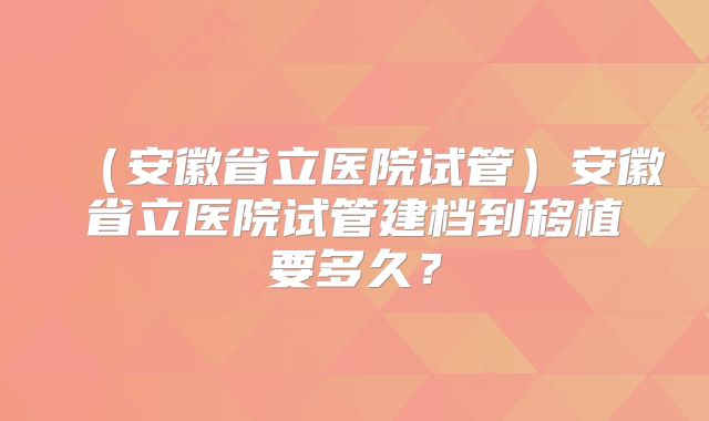 (安徽省立医院试管)安徽省立医院试管建档到移植要多久?