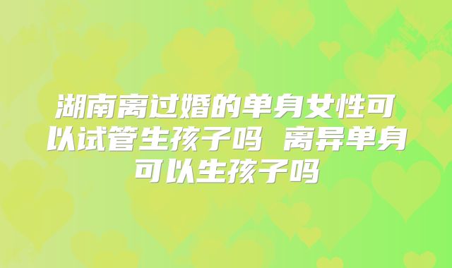 湖南离过婚的单身女性可以试管生孩子吗 离异单身可以生孩子吗
