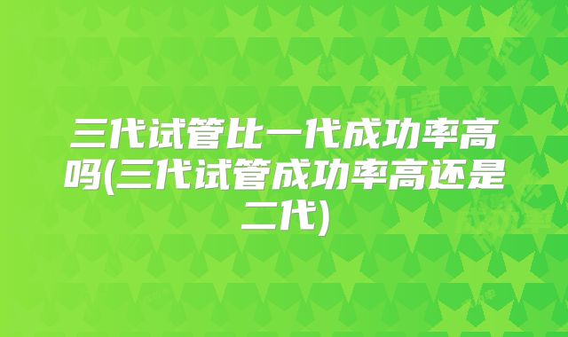 三代试管比一代成功率高吗(三代试管成功率高还是二代)