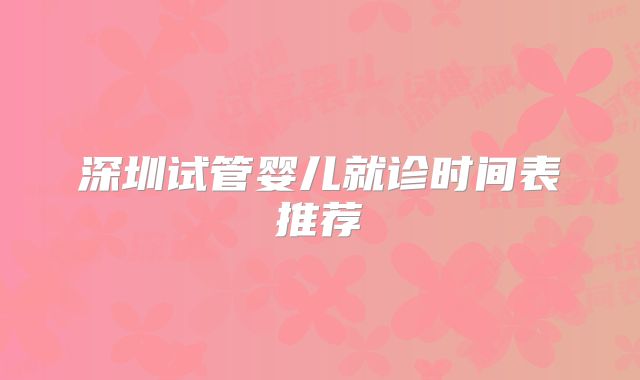 深圳试管婴儿就诊时间表推荐