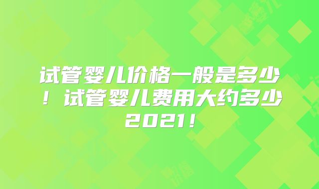 试管婴儿价格一般是多少!试管婴儿费用大约多少2021!