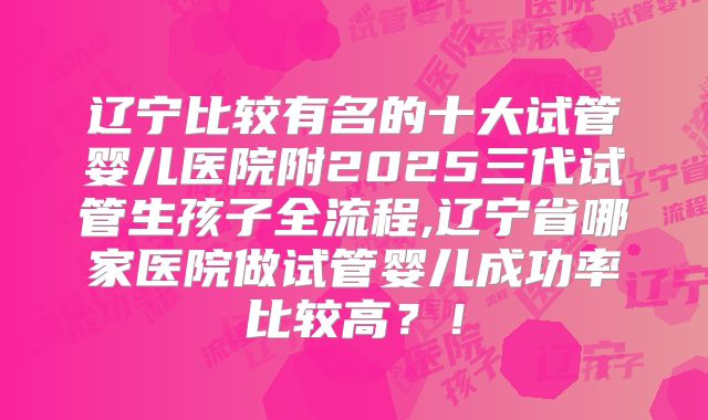辽宁比较有名的十大试管婴儿医院附2025三代试管生孩子全流程,辽宁省哪家医院做试管婴儿成功率比较高？！