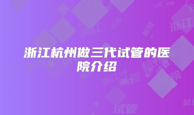 浙江杭州做三代试管的医院介绍