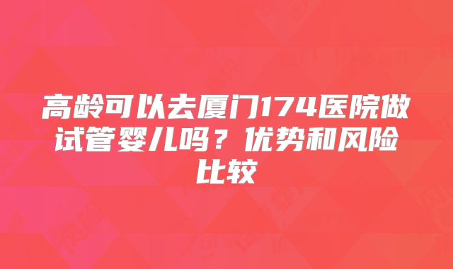 高龄可以去厦门174医院做试管婴儿吗?优势和风险比较