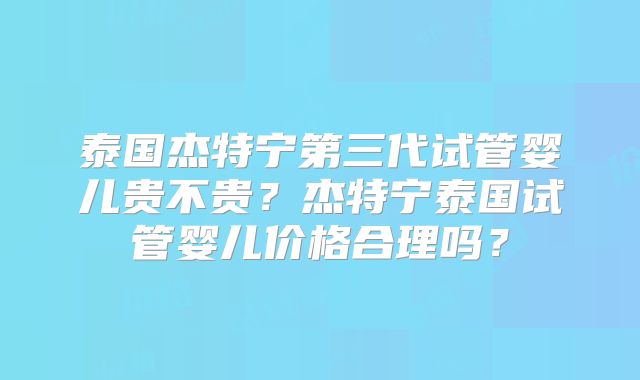 泰国杰特宁第三代试管婴儿贵不贵？杰特宁泰国试管婴儿价格合理吗？
