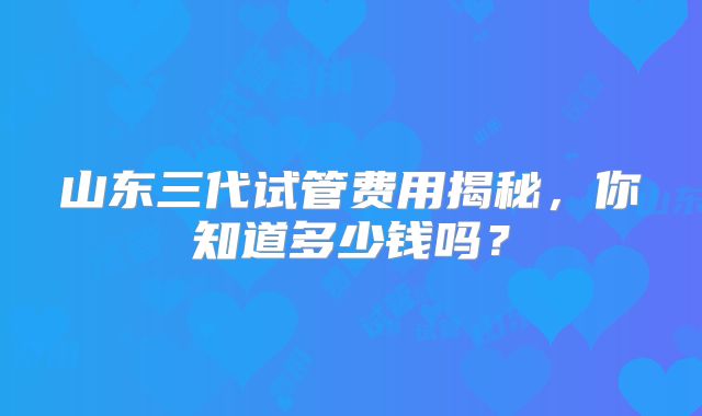 山东三代试管费用揭秘，你知道多少钱吗？