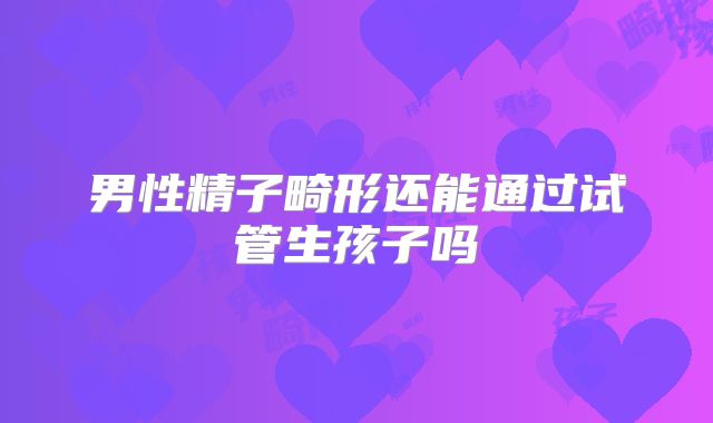 男性精子畸形还能通过试管生孩子吗