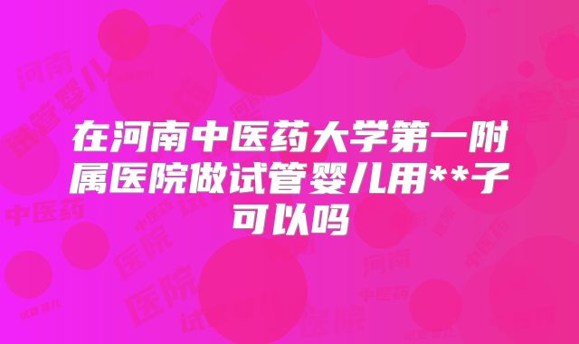 在河南中医药大学第一附属医院做试管婴儿用**子可以吗