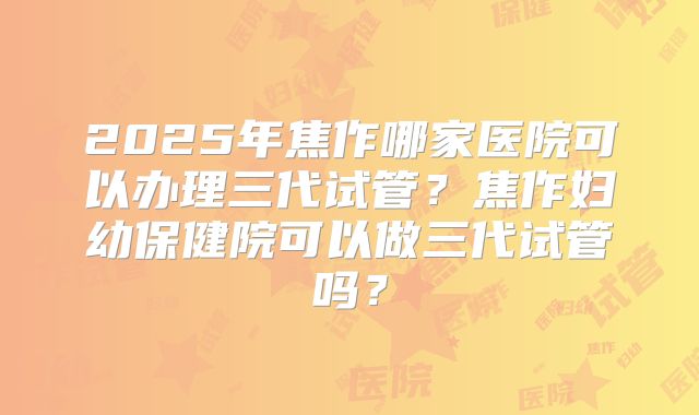 2025年焦作哪家医院可以办理三代试管?焦作妇幼保健院可以做三代试管吗?