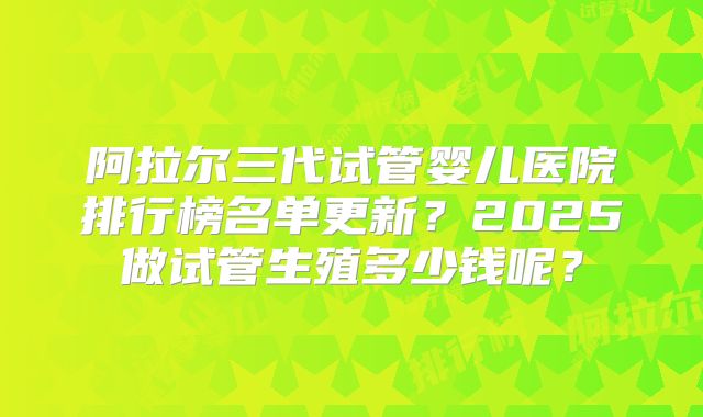 阿拉尔三代试管婴儿医院排行榜名单更新?2025做试管生殖多少钱呢?