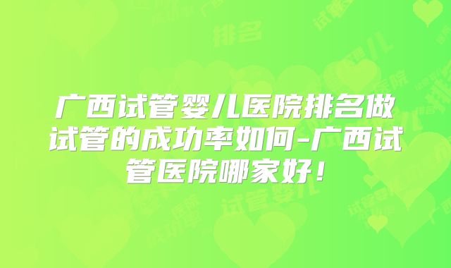 广西试管婴儿医院排名做试管的成功率如何-广西试管医院哪家好!