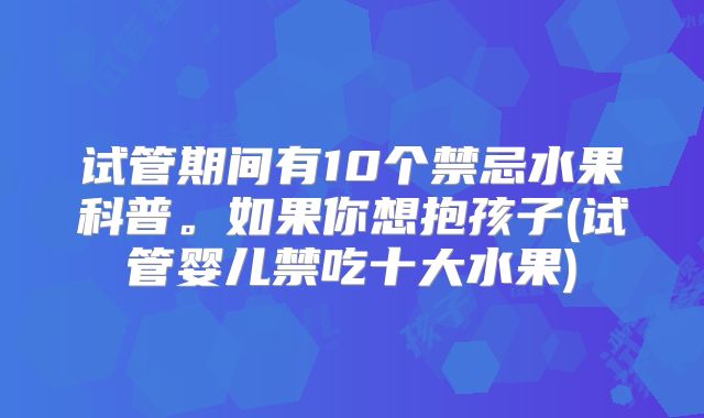 试管期间有10个禁忌水果科普。如果你想抱孩子(试管婴儿禁吃十大水果)