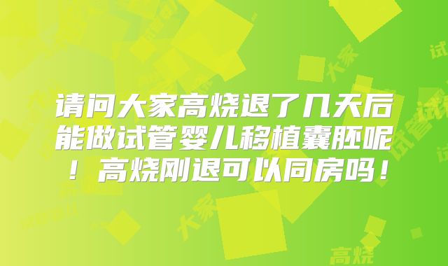 请问大家高烧退了几天后能做试管婴儿移植囊胚呢!高烧刚退可以同房吗!