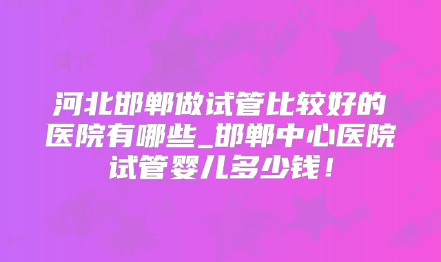 河北邯郸做试管比较好的医院有哪些_邯郸中心医院试管婴儿多少钱！