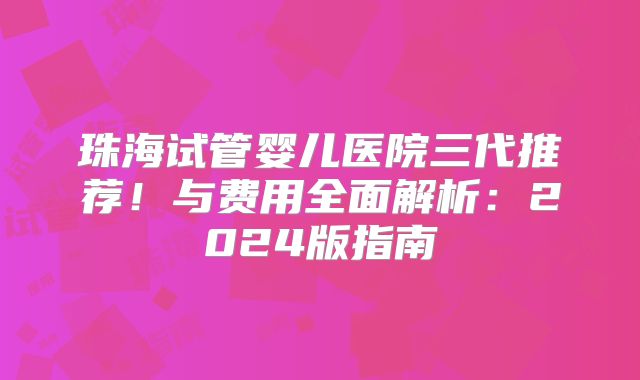 珠海试管婴儿医院三代推荐！与费用全面解析：2024版指南