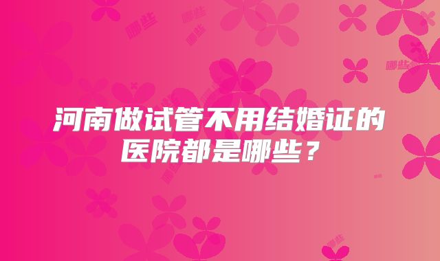 河南做试管不用结婚证的医院都是哪些?