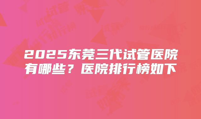 2025东莞三代试管医院有哪些？医院排行榜如下