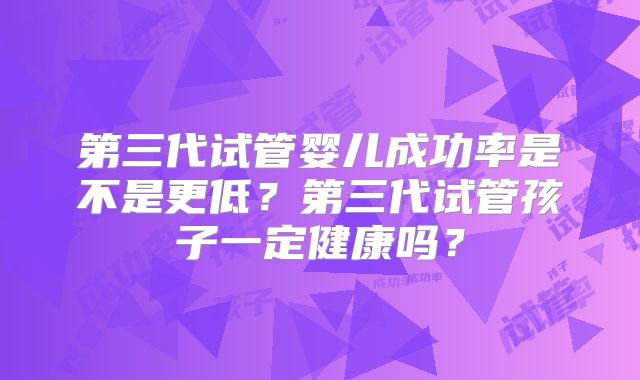 第三代试管婴儿成功率是不是更低？第三代试管孩子一定健康吗？
