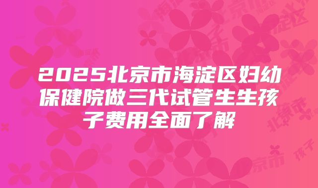 2025北京市海淀区妇幼保健院做三代试管生生孩子费用全面了解