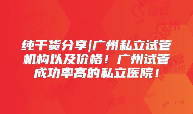 纯干货分享|广州私立试管机构以及价格！广州试管成功率高的私立医院！
