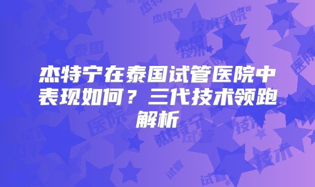 杰特宁在泰国试管医院中表现如何？三代技术领跑解析