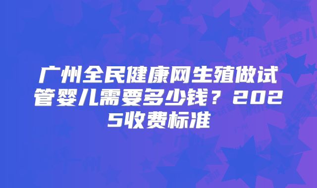 广州全民健康网生殖做试管婴儿需要多少钱？2025收费标准