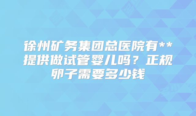 徐州矿务集团总医院有**提供做试管婴儿吗?正规卵子需要多少钱