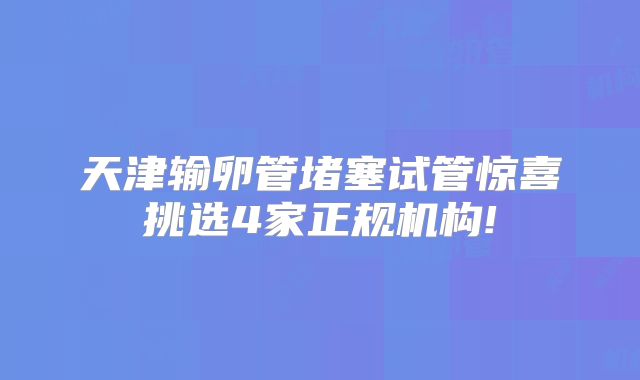 天津输卵管堵塞试管惊喜挑选4家正规机构!