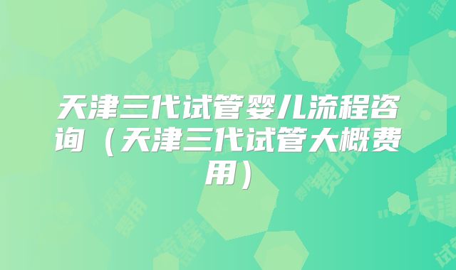 天津三代试管婴儿流程咨询（天津三代试管大概费用）