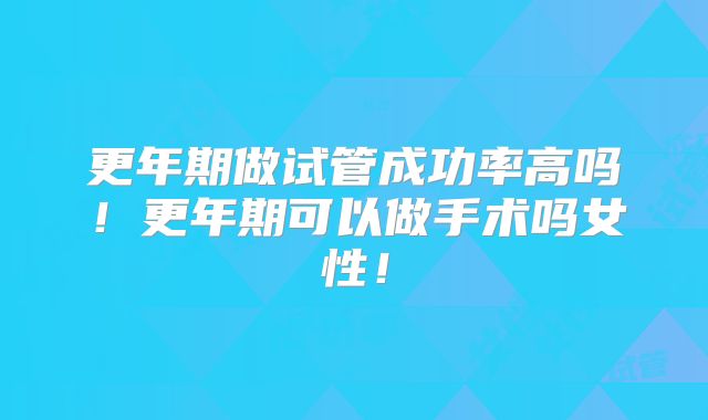更年期做试管成功率高吗！更年期可以做手术吗女性！