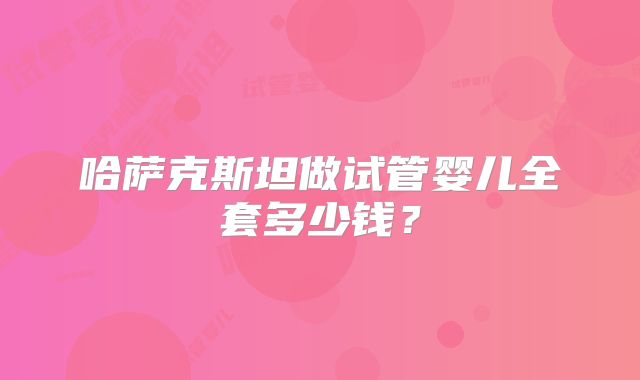 哈萨克斯坦做试管婴儿全套多少钱？