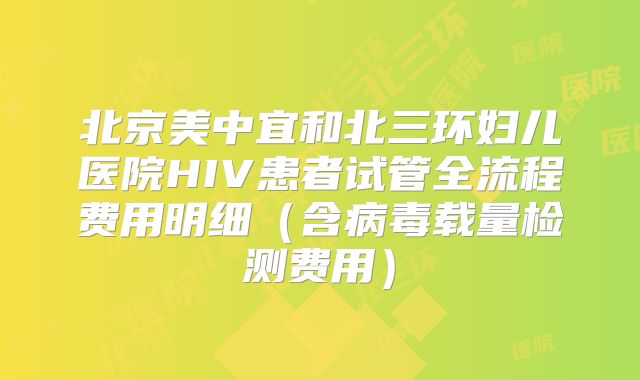 北京美中宜和北三环妇儿医院HIV患者试管全流程费用明细(含病毒载量检测费用)