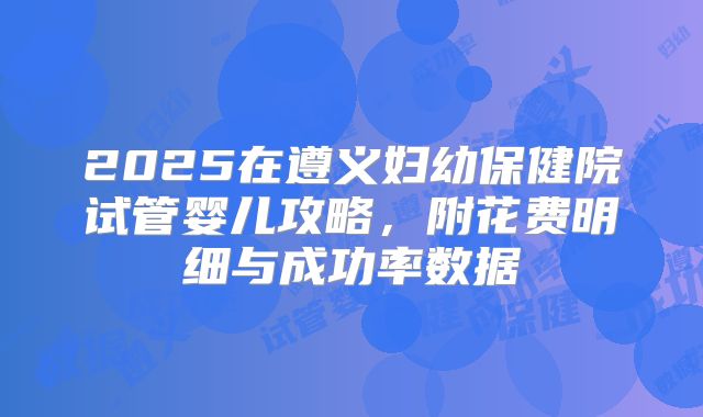 2025在遵义妇幼保健院试管婴儿攻略，附花费明细与成功率数据