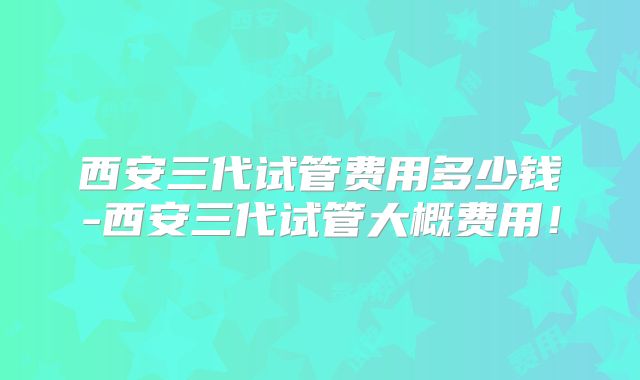 西安三代试管费用多少钱-西安三代试管大概费用！