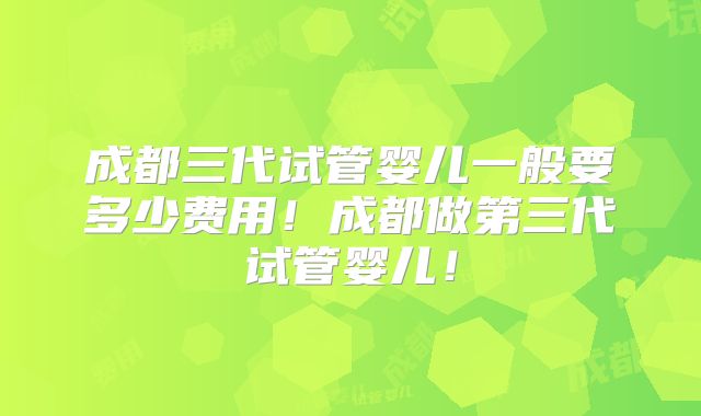 成都三代试管婴儿一般要多少费用!成都做第三代试管婴儿!