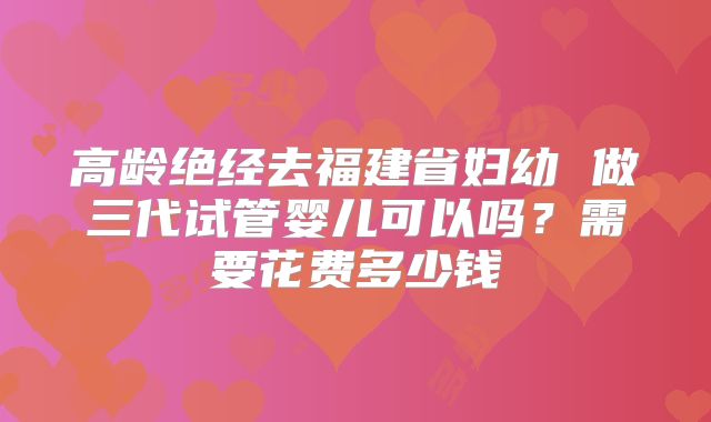 高龄绝经去福建省妇幼 做三代试管婴儿可以吗?需要花费多少钱