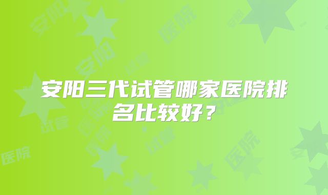 安阳三代试管哪家医院排名比较好？